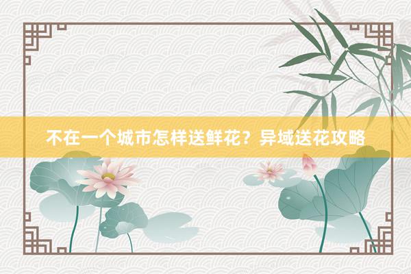不在一个城市怎样送鲜花？异域送花攻略