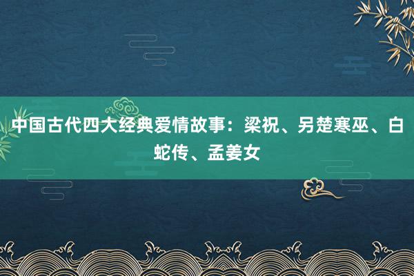 中国古代四大经典爱情故事：梁祝、另楚寒巫、白蛇传、孟姜女