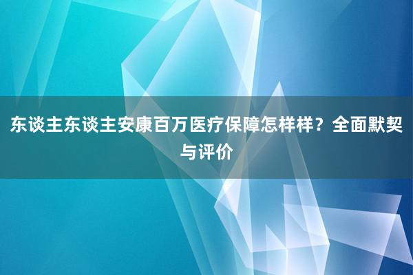 东谈主东谈主安康百万医疗保障怎样样？全面默契与评价
