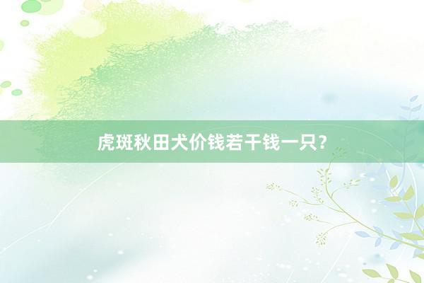虎斑秋田犬价钱若干钱一只？
