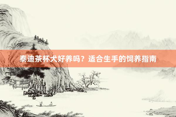 泰迪茶杯犬好养吗？适合生手的饲养指南